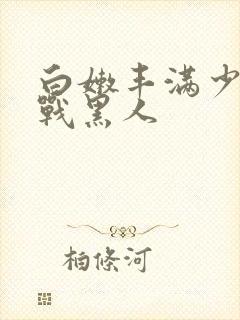 白嫩丰满少妇大战黑人