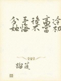 分手后高冷校花她悔不当初短剧完整版