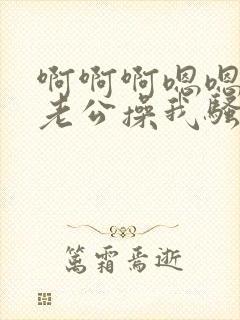 啊啊啊嗯嗯好爽老公操我骚货