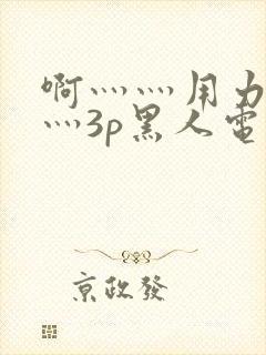 啊灬灬用力灬嗯灬3p黑人电影