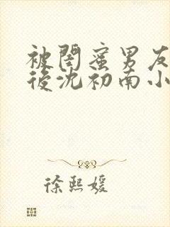 被闺蜜男友认错后沈初南小说