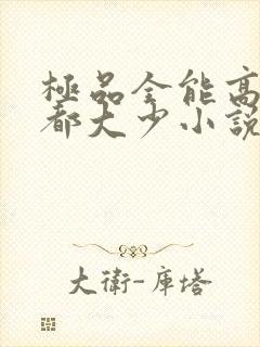 极品全能高手花都大少小说全文免费阅读免费