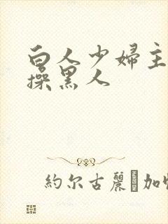 白人少妇主动求操黑人