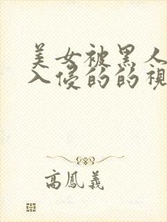 美女被黑人巨大入侵的的视频