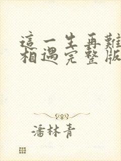 这一生再难和你相遇完整版原唱