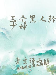 三个黑人干一个少妇