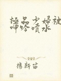 极品少妇被啪到呻吟喷水