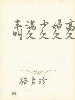 丰满少妇高潮惨叫久久久久