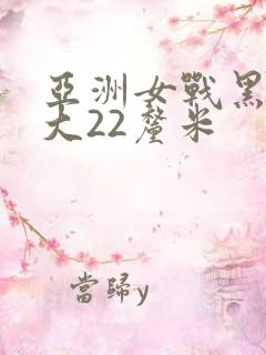 亚洲女战黑人粗大22厘米