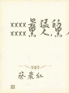 xxxx最猛的xxxx黑人,黑人巨大极品