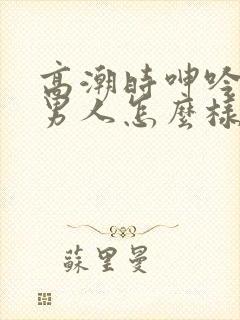 高潮时呻吟娇喘男人怎么样