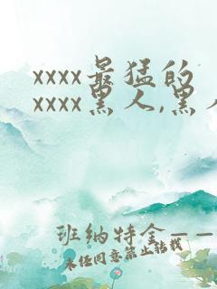 xxxx最猛的xxxx黑人,黑人巨大极品