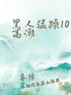 黑人猛躁10次高潮