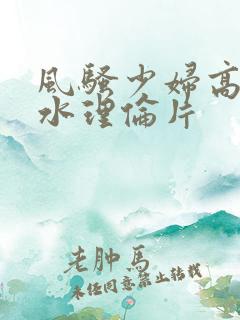 风骚少妇高潮喷水理伦片