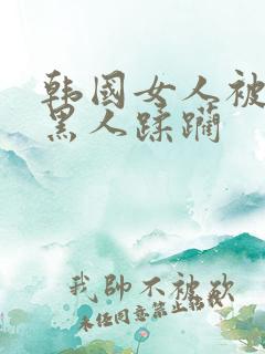 韩国女人被三个黑人蹂躏