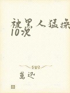 被黑人猛操高潮10次