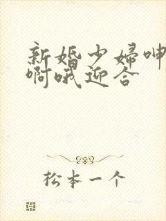 新婚少妇呻吟嗯啊哦迎合