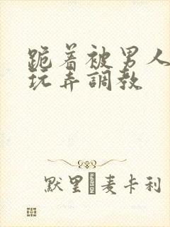 跪着被男人蹂躏玩弄调教