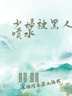 少妇被黑人高潮喷水