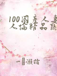 100国产人妻人伦精品熟女