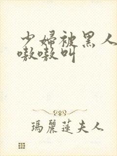 少妇被黑人整的嗷嗷叫