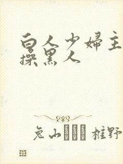 白人少妇主动求操黑人