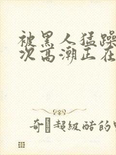 被黑人猛躁10次高潮正在潘