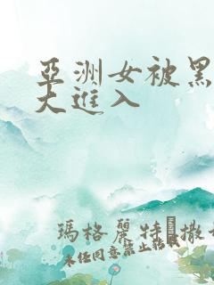 亚洲女被黑人巨大进入