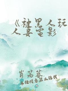 《被黑人玩弄的人妻电影