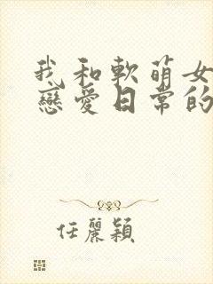 我和软萌女友的恋爱日常的全部小说