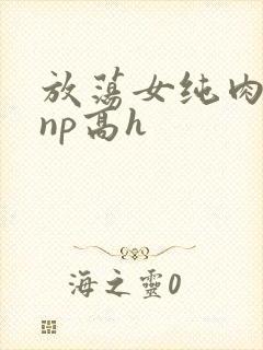 放荡女纯肉辣文np高h