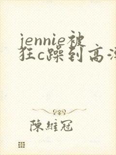 jennie被狂c躁到高潮