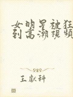 女明星被狂c躁到高潮视频