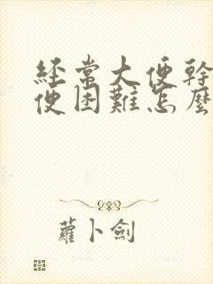 经常大便干燥排便困难怎么办