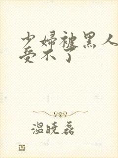 少妇被黑人玩的受不了