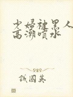 少妇被黑人爽到高潮喷水