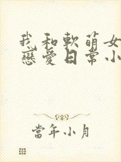 我和软萌女友的恋爱日常小说txt