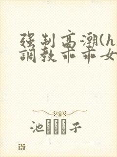 强制高潮(h)调教乖乖女