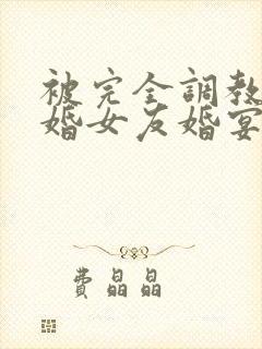 被完全调教的新婚女友婚宴篇