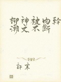 柳神被肉干高h潮文不断