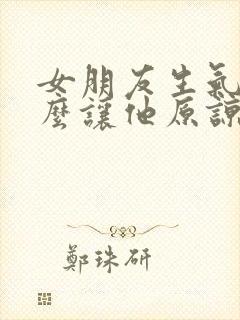 女朋友生气了怎么让他原谅我