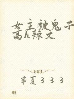 女主被鬼子侵犯高h辣文