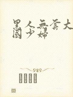 黑人无套大战中国少妇