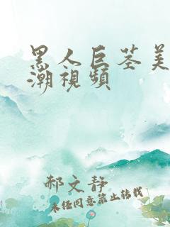 黑人巨茎美女高潮视频