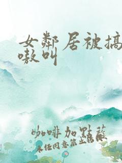 女邻居被搞得嗷嗷叫