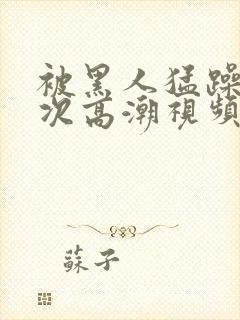 被黑人猛躁10次高潮视频l