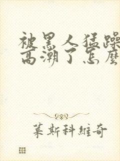 被黑人猛躁4次高潮了怎么办