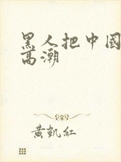 黑人把中国妇女高潮