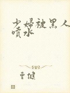 少妇被黑人高潮喷水