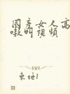 国产女人高潮嗷嗷叫视频